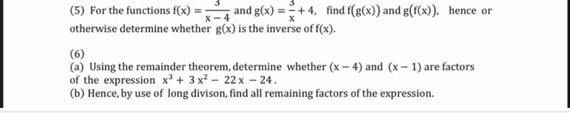 (5) For the functions f(x) = :
and g(x) =+ 4, find f(g(x)) and g(f(x)), hence or
x - 4
otherwise determine whether g(x) is the inverse of f(x).
(6)
(a) Using the remainder theorem, determine whether (x – 4) and (x– 1) are factors
of the expression x³ + 3 x2 - 22 x – 24.
(b) Hence, by use of long divison, find all remaining factors of the expression.

