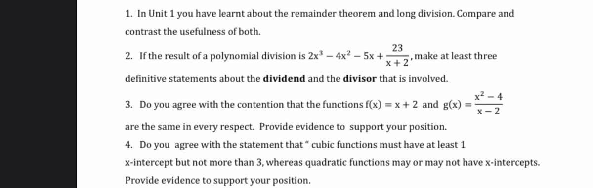 1. In Unit 1 you have learnt about the remainder theorem and long division. Compare and
contrast the usefulness of both.
2. If the result of a polynomial division is 2x³
23
- 4x2 – 5x +
x+ 2
make at least three
definitive statements about the dividend and the divisor that is involved.
x2 – 4
3. Do you agree with the contention that the functions f(x) = x + 2 and g(x) =
x- 2
are the same in every respect. Provide evidence to support your position.
4. Do you agree with the statement that “ cubic functions must have at least 1
x-intercept but not more than 3, whereas quadratic functions may or may not have x-intercepts.
Provide evidence to support your position.
