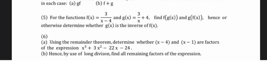 in each case: (a) gf
(b) f+g
3
(5) For the functions f(x) = :
and g(x) =+4, find f(g(x)) and g(f(x)), hence or
x - 4
otherwise determine whether g(x) is the inverse of f(x).
(6)
(a) Using the remainder theorem, determine whether (x – 4) and (x- 1) are factors
of the expression x3 + 3 x2 - 22 x - 24.
(b) Hence, by use of long divison, find all remaining factors of the expression.

