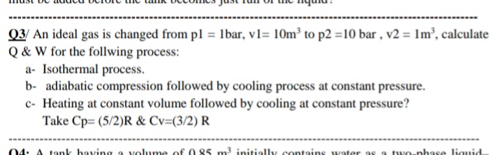 Q3/ An ideal gas is changed from pl = lbar, v1= 10m³ to p2 =10 bar , v2 = 1m³’, calculate
Q & W for the follwing process:
a- Isothermal process.
b- adiabatic compression followed by cooling process at constant pressure.
c- Heating at constant volume followed by cooling at constant pressure?
Take Cp= (5/2)R & Cv=(3/2) R
04: A tank having a volume of 0 85 m3 initially contains water as a two-phase liquid
