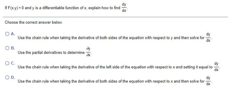 dy
If F(x.y) = 0 and y is a differentiable function of x, explain how to find
dx
Choose the correct answer below.
O A.
dy
Use the chain rule when taking the derivative of both sides of the equation with respect to y and then solve for
dx
O B.
Use the partial derivatives to determine
OC.
Use the chain rule when taking the derivative of the left side of the equation with respect to x and setting it equal to
dy
OD.
dy
Use the chain rule when taking the derivative of both sides of the equation with respect to x and then solve for
xp

