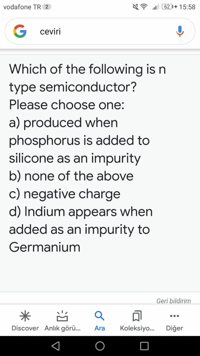 vodafone TR 2
a 62 1+ 15:58
G ceviri
Which of the following is n
type semiconductor?
Please choose one:
a) produced when
phosphorus is added to
silicone as an impurity
b) none of the above
c) negative charge
d) Indium appears when
added as an impurity to
Germanium
Geri bildirim
米
•..
Discover Anlık görü...
Ara
Koleksiyo.
Diğer
习
