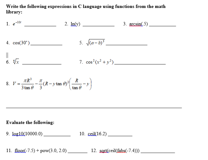 Write the following expressions in C language using functions from the math
library:
1. e-10r
2. In(y)
3. arcsin(.5)
4. cos(30°),
5. (a-b)
6. VA
7. cos (x² + y*),
TR
8. V =-
3 tan e
R
-(R-y tan 6)*|
tan e
3
