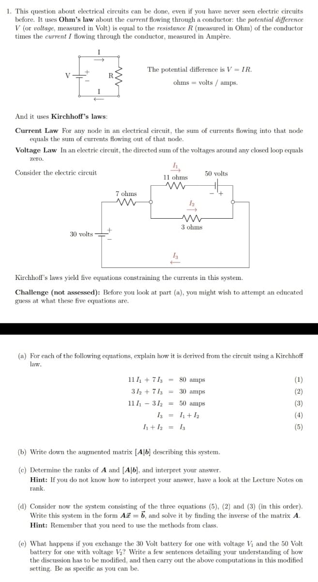 1. This question about electrical circuits can be done, even if you have never seen electric circuits
before. It uses Ohm's law about the current flowing through a conductor: the potential difference
V (or voltage, measured in Volt) is equal to the resistance R (measured in Ohm) of the conductor
times the current I flowing through the conductor, measured in Ampère.
I
The potential difference is V = IR.
V
ohms = volts / amps.
I
And it uses Kirchhoff's laws:
Current Law For any node in an electrical circuit, the sum of currents flowing into that node
equals the sum of currents flowing out of that node.
Voltage Law In an electric circuit, the directed sum of the voltages around any closed loop equals
zero.
Consider the electric circuit
50 volts
11 ohms
7 ohms
3 ohms
30 volts
I3
Kirchhoff's laws yield five equations constraining the currents in this system.
Challenge (not assessed): Before you look at part (a), you might wish to attempt an educated
guess at what these five equations are.
(a) For each of the following equations, explain how it is derived from the circuit using a Kirchhoff
law.
11 I + 7 13 = 80 amps
(1)
312 + 713 = 30 amps
(2)
11 I - 312 = 50 amps
(3)
I3 = I+ I2
(4)
h+ I2 = I3
(5)
(b) Write down the augmented matrix [A|b] describing this system.
(c) Determine the ranks of A and [A|b], and interpret your answer.
Hint: If you do not know how to interpret your answer, have a look at the Lecture Notes on
rank.
(d) Consider now the system consisting of the three equations (5), (2) and (3) (in this order).
Write this system in the form Ai = 6, and solve it by finding the inverse of the matrix A.
Hint: Remember that you need to use the methods from class.
(e) What happens if you exchange the 30 Volt battery for one with voltage Vi and the 50 Volt
battery for one with voltage V2? Write a few sentences detailing your understanding of how
the discussion has to be modified, and then carry out the above computations in this modified
setting. Be as specific as you can be.
