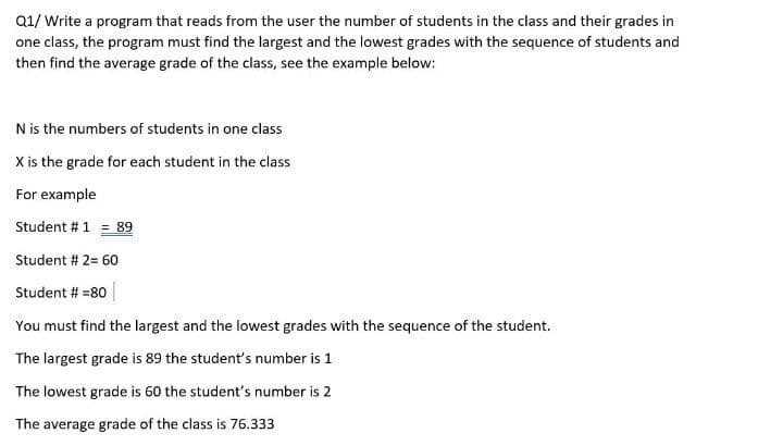 Q1/ Write a program that reads from the user the number of students in the class and their grades in
one class, the program must find the largest and the lowest grades with the sequence of students and
then find the average grade of the class, see the example below:
N is the numbers of students in one class
X is the grade for each student in the class
For example
Student # 1 = 89
Student # 2= 60
Student # =80
You must find the largest and the lowest grades with the sequence of the student.
The largest grade is 89 the student's number is 1
The lowest grade is 60 the student's number is 2
The average grade of the class is 76.333
