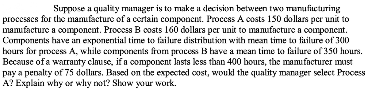 Suppose a quality manager is to make a decision between two manufacturing
processes for the manufacture of a certain component. Process A costs 150 dollars per unit to
manufacture a component. Process B costs 160 dollars per unit to manufacture a component.
Components have an exponential time to failure distribution with mean time to failure of 300
hours for process A, while components from process B have a mean time to failure of 350 hours.
Because of a warranty clause, if a component lasts less than 400 hours, the manufacturer must
pay a penalty of 75 dollars. Based on the expected cost, would the quality manager select Process
A? Explain why or why not? Show your work.
