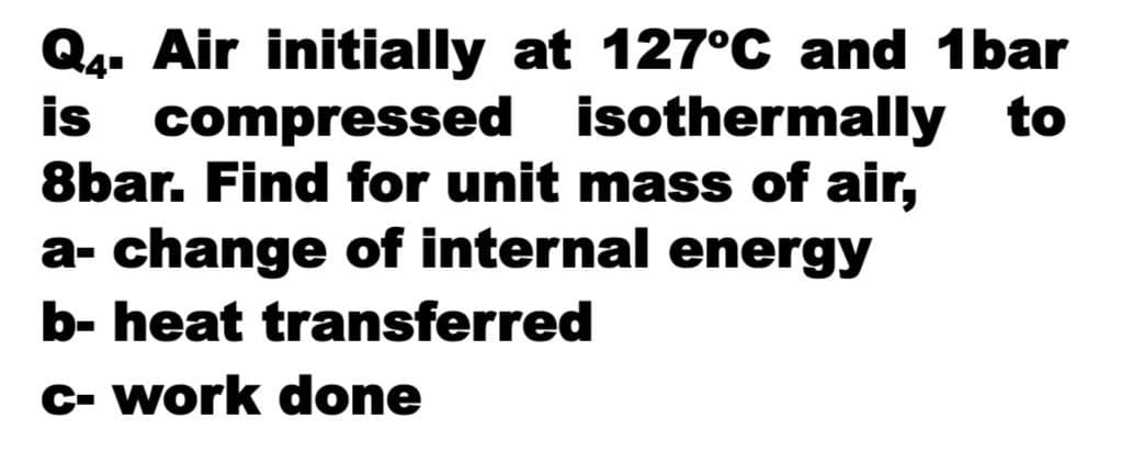 Q4. Air initially at 127°C and 1bar
is compressed isothermally to
8bar. Find for unit mass of air,
a- change of internal energy
b- heat transferred
C- work done
