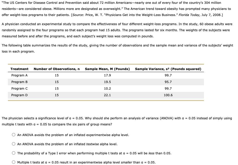 "The US Centers for Disease Control and Prevention said about 72 million Americans-nearly one out of every four of the country's 304 million
residents-are considered obese. Millions more are designated as overweight." The American trend toward obesity has prompted many physicians to
offer weight-loss programs to their patients. [Source: Price, w. T. "Physicians Get into the Weight-Loss Business." Florida Today, July 7, 2008.]
A physician conducted an experimental study to compare the effectiveness of four different weight-loss programs. In the study, 60 obese adults were
randomly assigned to the four programs so that each program had 15 adults. The programs lasted for six months. The weights of the subjects were
measured before and after the programs, and each subject's weight loss was computed in pounds.
The following table summarizes the results of the study, giving the number of observations and the sample mean and variance of the subjects' weight
loss in each program.
Treatment
Number of Observations, n
Sample Mean, M (Pounds) Sample Variance, s2 (Pounds squared)
Program A
15
17.9
99.7
Program B
15
19.5
95.7
Program C
15
10.2
99.7
Program D
15
22.1
100.6
The physician selects a significance level of a = 0.05. Why should she perform an analysis of variance (ANOVA) with a = 0.05 instead of simply using
multiple t tests with a = 0.05 to compare the six pairs of group means?
An ANOVA avoids the problem of an inflated experimentwise alpha level.
An ANOVA avoids the problem of an inflated testwise alpha level.
The probability of a Type I error when performing multiple t tests at a = 0.05 will be less than 0.05.
O Multiple t tests at a = 0.05 result in an experimentwise alpha level smaller than a = 0.05.
