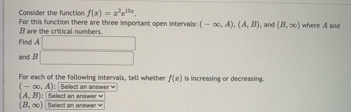 Consider the function f(x) = x²e15
For this function there are three important open intervals: (- o, A), (A, B), and (B, ∞) where A and
B are the critical numbers.
Find A
and B
For each of the following intervals, tell whether f(x) is increasing or decreasing.
(- 00, A): Select an answer ♥
(A, B): Select an answer v
(B, 00) Select an answer v
