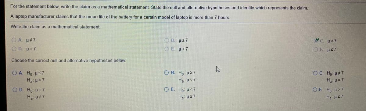For the statement below, write the claim as a mathematical statement. State the null and alternative hypotheses and identify which represents the claim.
A laptop manufacturer claims that the mean life of the battery for a certain model of laptop is more than 7 hours.
Write the claim as a mathematical statement.
O A. p 7
C. p>7
O D. p=7
OE p<7
OF ps7
Choose the correct null and alternative hypotheses below.
O A. Ho us7
O C. Ho H#7
О В. Но и27
H, µ<7
Ha µ >7
Ha H =7
O E. Ho <7
H, p27
O D. Ho H= 7
OF. Ho H>7
