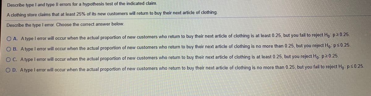 Describe type I and type II errors for a hypothesis test of the indicated claim.
A clothing store claims that at least 25% of its new customers will return to buy their next article of clothing,
Describe the type I error. Choose the correct answer below.
O A. Atype l error will occur when the actual proportion of new customers who return to buy their next article of clothing is at least 0.25, but you fail to reject H,: p20.25.
O B. Atype I error will occur when the actual proportion of new customers who return to buy their next article of clothing is no more than 0.25, but you reject H,ps0.25.
O C. Atype I error will occur when the actual proportion of new customers who return to buy their next article of clothing is at least 0.25, but you reject Ho p20 25.
O D. Atype I error will occur when the actual proportion of new customers who return to buy their next article of clothing is no more than 0.25, but you fail to reject Ho ps0.25.
