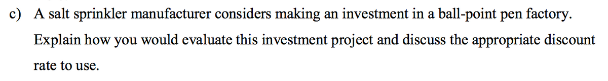 c) A salt sprinkler manufacturer considers making an investment in a ball-point pen factory.
Explain how you would evaluate this investment project and discuss the appropriate discount
rate to use.
