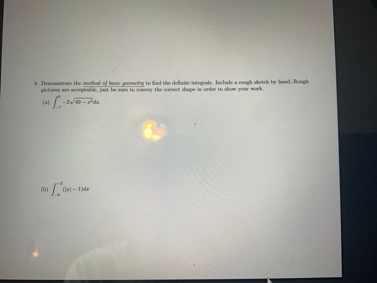 8. Demonstrate the method of basic geometry to find the definite integrals. Include a rough sketch by hand..Rough
pictures are acceptable, just be sure to convey the correct shape in order to show your work.
(a)
-2V49 r2dr.
-7
2
(b)
(J2|- 1)dr
