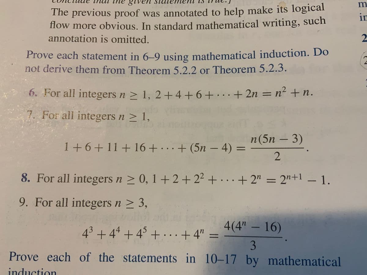 The previous proof was annotated to help make its logical
flow more obvious. In standard mathematical writing, such
annotation is omitted.
in
2
Prove each statement in 6–9 using mathematical induction. Do
not derive them from Theorem 5.2.2 or Theorem 5.2.3.
6. For all integers n > 1, 2+4+6+..+ 2n = n² + n.
7. For all integers n > 1,
n(5n – 3)
1+6+11+ 16+
. .+ (5n – 4)
%3D
8. For all integers n > 0, 1+2+ 2² + . .. + 2" = 2"+1 – 1.
9. For all integers n > 3,
4(4" – 16)
43 + 44 + 45 +… . .+4" =
%3D
3
Prove each of the statements in 10-17 by mathematical
induction
