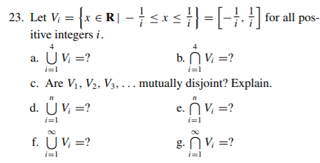 23. Let V, = {x € R| –s} =[-}, }] for all pos-
itive integers i.
a. U V; =?
b. N V; =?
i=1
i=l
c. Are V1, V2, V3, ... mutually disjoint? Explain.
d. Ü V; =?
e. n V. =?
i=1
i=1
f. UV; =?
g. N V; =?
i=1
i=1
o bio
