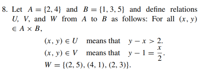 8. Let A = {2, 4} and B = {1, 3, 5} and define relations
U, V, and W from A to B as follows: For all (x, y)
E A x B,
%3|
(x, y) E U means that y – x > 2.
(x, y) e V means that
у — 1 %—D
2
y –
W
= {(2, 5), (4, 1), (2, 3)}.
