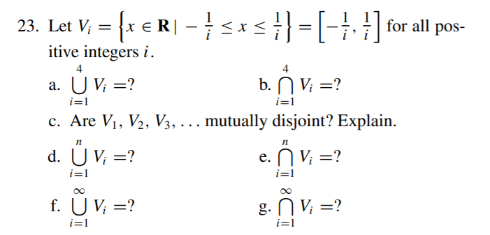 23. Let V; = {x € R| -sx=|-}, }| for all pos-
itive integers i.
4
4
a. U Vi =?
b. N V; =?
а.
i=1
i=1
c. Are V1, V2, V3, . .. mutually disjoint? Explain.
n
d. U V; =?
e. N V; =?
е.
i=1
i=1
f. U V; =?
g. N V; =?
i=1
i=1
