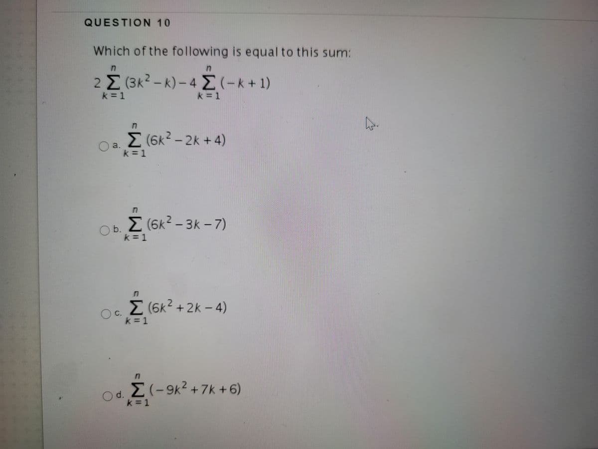 QUESTION 10
Which of the following is equal to this sum:
in
2 Σ Βκ- k) -4 Σ(-k+ )
k = 1
k = 1
E (6K? - 2k + 4)
a.
k = 1
Z (6k? – 3k - 7)
Ob. (6k?
k = 1
-3k-7)
M (6k2 + 2k - 4)
C.
k = 1
M(-9k2 +7k + 6)
d.
k = 1
