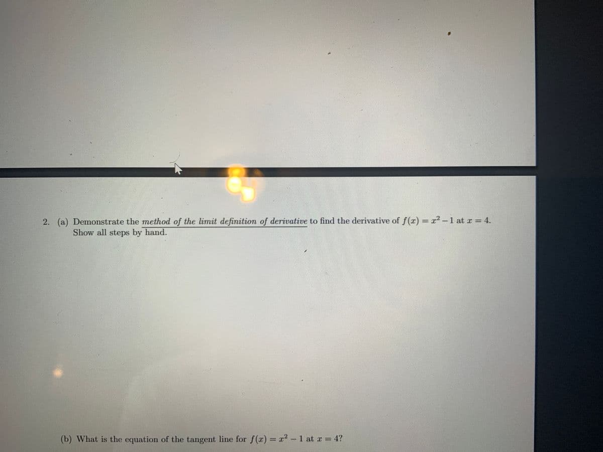 (a) Demonstrate the method of the limit definition of derivative to find the derivative of f(r) = r² –1 at I = 4.
Show all steps by hand.
(b) What is the equation of the tangent line for f(x) = x² – 1 at r = 4?
-
2.
