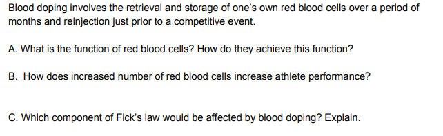 Blood doping involves the retrieval and storage of one's own red blood cells over a period of
months and reinjection just prior to a competitive event.
A. What is the function of red blood cells? How do they achieve this function?
B. How does increased number of red blood cells increase athlete performance?
C. Which component of Fick's law would be affected by blood doping? Explain.

