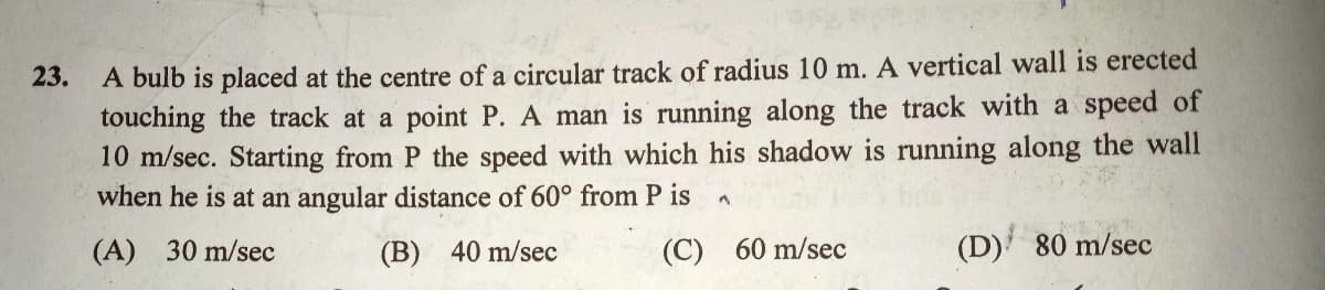 A bulb is placed at the centre of a circular track of radius 10 m. A vertical wall is erected
touching the track at a point P. A man is running along the track with a speed of
10 m/sec. Starting from P the speed with which his shadow is running along the wall
when he is at an angular distance of 60° from P is
23.
(A) 30 m/sec
(B) 40 m/sec
(C)
60 m/sec
(D) 80 m/sec
