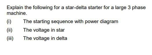 Explain the following for a star-delta starter for a large 3 phase
machine.
(i)
The starting sequence with power diagram
(ii)
The voltage in star
(iii)
The voltage in delta
