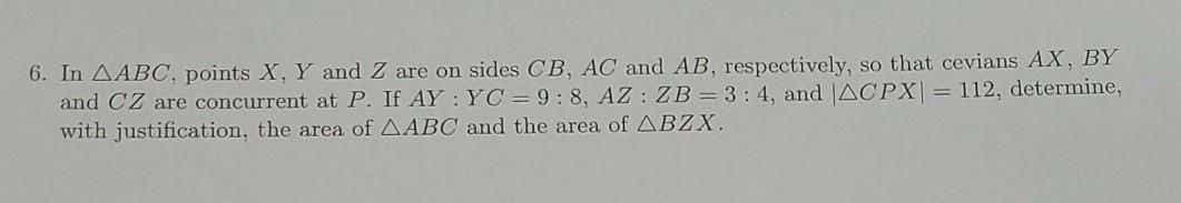 6. In AABC, points X, Y and Z are on sides CB, AC and AB, respectively, so that cevians AX, BY
and CZ are concurrent at P. If AY :YC= 9:8, AZ : ZB = 3 : 4, and |ACPX= 112, determine,
with justification, the area of AABC and the area of ABZX.
