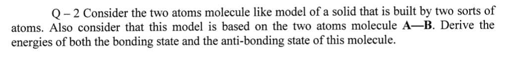 Q-2 Consider the two atoms molecule like model of a solid that is built by two sorts of
atoms. Also consider that this model is based on the two atoms molecule A-B. Derive the
energies of both the bonding state and the anti-bonding state of this molecule.
