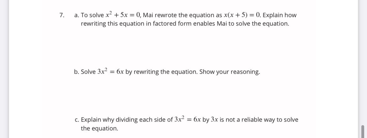 a. To solve x + 5x = 0, Mai rewrote the equation as x(x + 5) = 0. Explain how
rewriting this equation in factored form enables Mai to solve the equation.
7.
b. Solve 3x2
= 6x by rewriting the equation. Show your reasoning.
c. Explain why dividing each side of 3x? = 6x by 3x is not a reliable way to solve
the equation.
