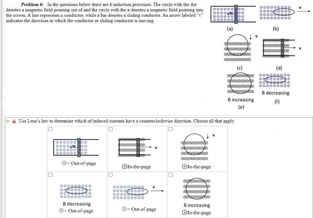 Problem 6: In the questions below there are 6 induction processes. The circle with the dot
000000O00
000000000
000000000
000000 000
V
000000
0000OD
000000boo
00000O
00
loo
denotes a magnetic field pointing out of and the circle with the x denotes a magnetic field pointing into
the screen. A line represents a conductor, while a bar denotes a sliding conductor. An arrow labeled "v*
indicates the direction in which the conductor or sliding conductor is moving.
(a)
(b)
obo0000odo
V
000000000
(c)
(d)
000000000
o 900000go
opo0000odo
oboo000oo
000000 000
B decreasing
B increasing
(f)
(e)
P A Use Lenz's law to determine which of induced currents have a counterclockwise direction. Choose all that apply.
000000
0000
000000o
000000
opo0000odo
opo0000ogo
Cooo
000000000o
O= Out-of-page
OIn-the-page
OIn-the-page
000000 O00
opo0000odo
obo0000ogo
odsoo0ocoo
000000000
000 000 000
V
000000 00
000000 000
B decreasing
B increasing
O= Out-of-page
O= Out-of-page
OIn-the-page
