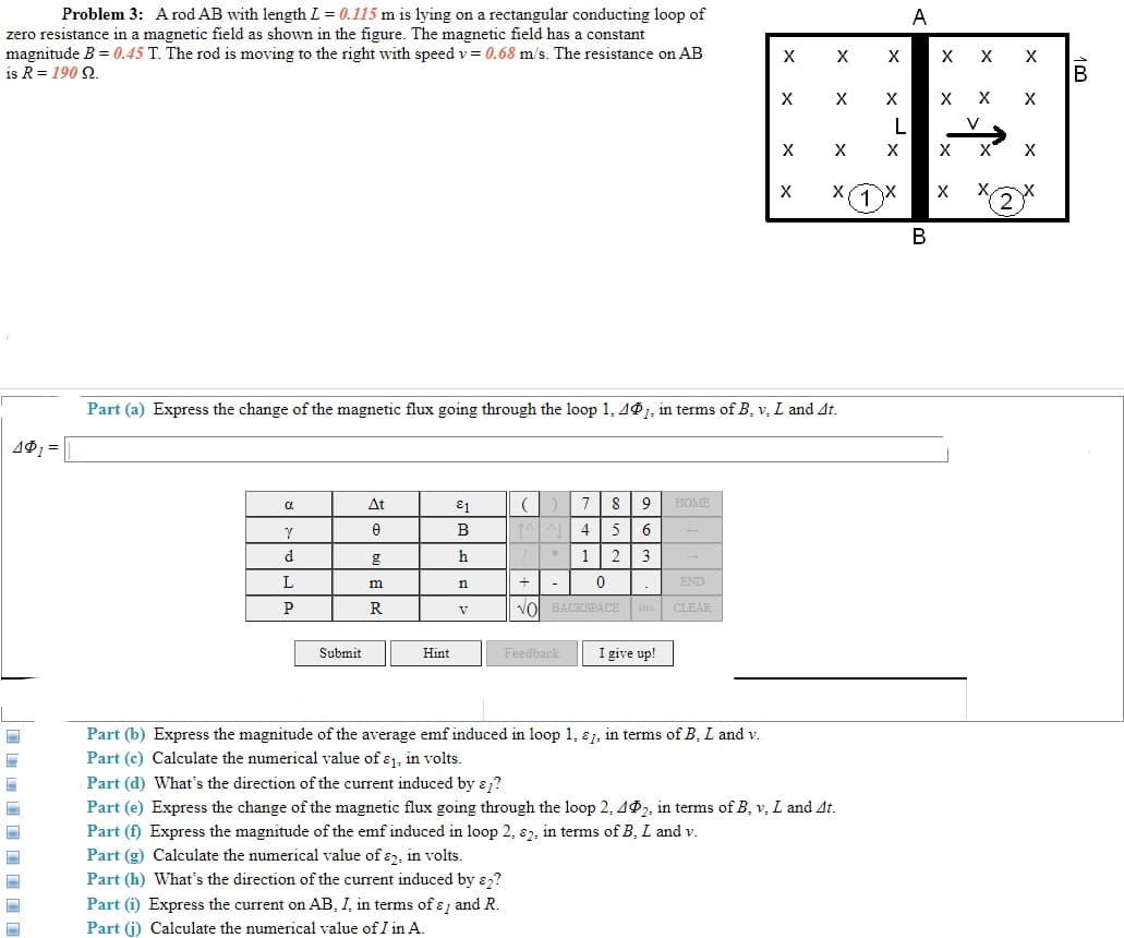 Problem 3: A rod AB with length L = 0.115 m is lying on a rectangular conducting loop of
A
zero resistance in a magnetic field as shown in the figure. The magnetic field has a constant
magnitude B = 0.45 T. The rod is moving to the right with speed v = 0.68 m/s. The resistance on AB
X
X
is R = 190 2.
B
X
X
V
X
1
В
Part (a) Express the change of the magnetic flux going through the loop 1, 491, in terms of B, v, L and At.
19 =
At
7
8
HOME
В
4 5
6
h
1 2
3
L
m
END
+
P
R
vol BACKSPACE
V
CLEAR
Submit
I give up!
Hint
Feedback
Part (b) Express the magnitude of the average emf induced in loop 1, ɛ1, in terms of B, L and v.
Part (c) Calculate the numerical value of ɛ1, in volts.
Part (d) What's the direction of the current induced by E ?
Part (e) Express the change of the magnetic flux going through the loop 2, 4P2, in terms of B, v, L and At.
Part (f) Express the magnitude of the emf induced in loop 2, 82. in terms of B, L and v.
Part (g) Calculate the numerical value of , in volts.
Part (h) What's the direction of the current induced by ɛ,?
Part (i) Express the current on AB, I, in terms of ɛ and R.
Part (j) Calculate the numerical value of I in A.
I I I I I I I
