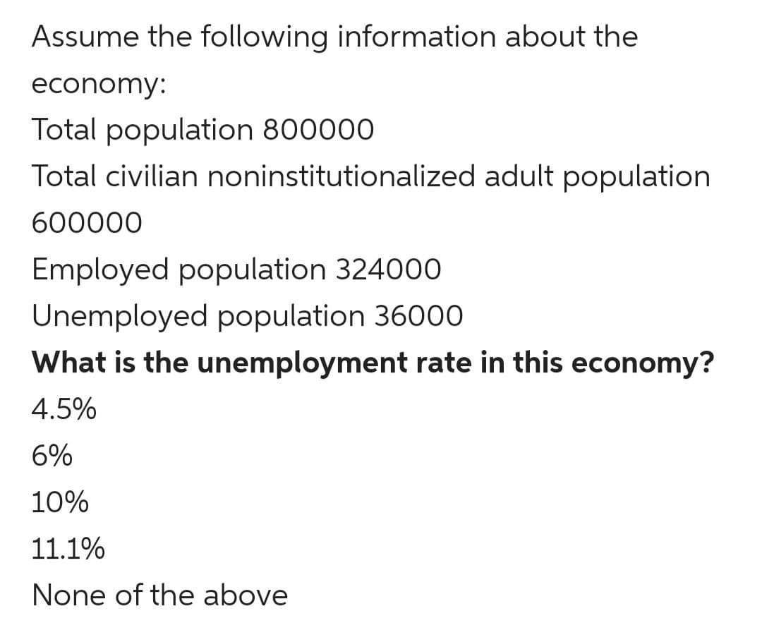 Assume the following information about the
economy:
Total population 800000
Total civilian noninstitutionalized adult population
600000
Employed population 324000
Unemployed population 36000
What is the unemployment rate in this economy?
4.5%
6%
10%
11.1%
None of the above
