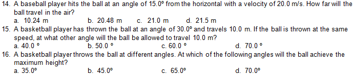 14. A baseball player hits the ball at an angle of 15.0° from the horizontal with a velocity of 20.0 m/s. How far will the
ball travel in the air?
d. 21.5 m
а. 10.24 m
15. A basketball player has thrown the ball at an angle of 30.0° and travels 10.0 m. If the ballis thrown at the same
speed, at what other angle will the ball be allowed to travel 10.0 m?
a. 40.0 °
16. A basketball player throws the ball at different angles. At which of the following angles will the ball achieve the
maximum height?
а. 35.0°
b. 20.48 m
c. 21.0 m
b. 50.0 °
c. 60.0 °
d. 70.0 °
b. 45.0°
с. 65.0°
d. 70.0°

