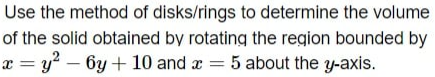 Use the method of disks/rings to determine the volume
of the solid obtained by rotating the region bounded by
x = y? – 6y + 10 and x = 5 about the y-axis.
