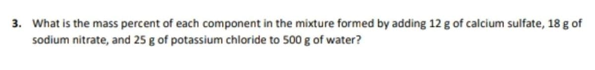 3. What is the mass percent of each component in the mixture formed by adding 12 g of calcium sulfate, 18 g of
sodium nitrate, and 25 g of potassium chloride to 500 g of water?
