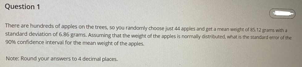 Question 1
There are hundreds of apples on the trees, so you randomly choose just 44 apples and get a mean weight of 85.12 grams with a
standard deviation of 6.86 grams. Assuming that the weight of the apples is normally distributed, what is the standard error of the
90% confidence interval for the mean weight of the apples.
Note: Round your answers to 4 decimal places.
