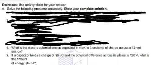 Exercises: Use activity sheet for your answer.
A. Solve the following problems accurately. Show your complete solution.
4. What is the electric potential energy expected in moving 3 coulomb of charge across a 12-volt
source?
5. If a capacitor holds a charge of 36 uC and the potential difference across its plates is 120 V, what is
the amount
of energy stored?
