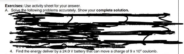 Exercises: Use activity sheet for your answer.
A. Solve the following problems accurately. Show your complete solution.
4. Find the energy deliver by a 24.0 V battery that can move a charge of 9 x 10* coulomb.
