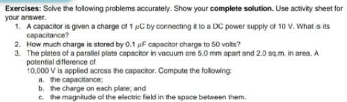 Exercises: Solve the following problems accurately. Show your complete solution. Use activity sheet for
your answer.
1. A capacitor is given a charge of 1 uC by connecting it to a DC power supply of 10 V. What is its
capacitance?
2. How much charge is stored by 0.1 uF capacitor charge to 50 volts?
3. The plates of a parallei plate capacitor in vacuum are 5.0 mm apart and 2.0 sq.m. in area. A
potential difference of
10,000 V is applied across the capacitor. Compute the following:
a. the capacitance;
b. the charge on each plate; and
c. the magnitude of the electric field in the space between them.
