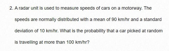 2. A radar unit is used to measure speeds of cars on a motorway. The
speeds are normally distributed with a mean of 90 km/hr and a standard
deviation of 10 km/hr. What is the probability that a car picked at random
is travelling at more than 100 km/hr?
