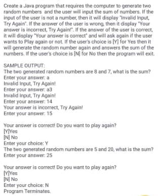 Create a Java program that requires the computer to generate two
random numbers and the user will input the sum of numbers. If the
input of the user is not a number, then it will display "Invalid Input,
Try Again". If the answer of the user is wrong, then it display "Your
answer is incorrect, Try Again!". If the answer of the user is correct,
it will display "Your answer is correct" and will ask again if the user
wants to Play again or not. If the user's choice is [Y] for Yes then it
will generate the random number again and answers the sum of the
numbers. If the user's choice is [N] for No then the program will exit.
SAMPLE OUTPUT:
The two generated random numbers are 8 and 7, what is the sum?
Enter your answer: a
Invalid Input, Try Again!
Enter your answer: a3
Invalid Input, Try Again!
Enter your answer: 14
Your answer is incorrect, Try Again!
Enter your answer: 15
Your answer is correct! Do you want to play again?
[YYes
[N] No
Enter your choice: Y
The two generated random numbers are 5 and 20, what is the sum?
Enter your answer: 25
Your answer is correct! Do you want to play again?
MYes
INJ No
Enter your choice: N
Program Terminates.
