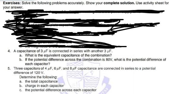 Exercises: Solve the following problems accurately. Show your complete solution. Use activity sheet for
your answer.
4. A capacitance of 3 µF is connected in series with another 3 µF.
a. What is the equivalent capacitance of the combination?
b. If the potential difference across the combination is 80v, what is the potential difference of
each capacitor?
5. Three capacitors of 4 µF, 6 µF, and 8 µF capacitance are connected in series to a potential
difference of 120 v.
Determine the following:
a. the total capacitance
b. charge in each capacitor
c. the potential difference across each capacitor
SV
