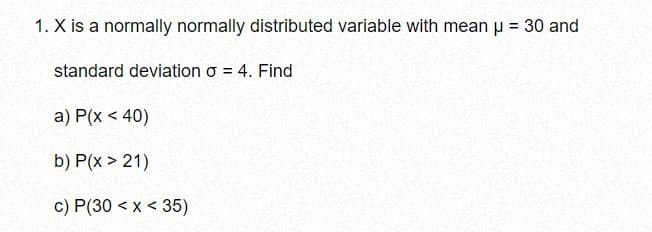 1. X is a normally normally distributed variable with mean u = 30 and
%3D
standard deviation o = 4. Find
a) P(x < 40)
b) P(x > 21)
c) P(30 < x < 35)
