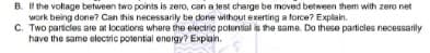 B. I the voltage between two points is zero, can a test charge be moved between them with zero net
work being done? Can this necessarily be done without exerting a force? E
C. Two particles are at locations where the electric potential is the same. Do these particles necessarily
have the same electric potential energy? Explain.
Explain.
