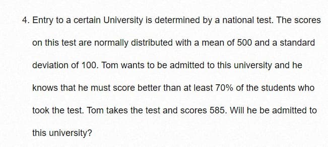 4. Entry to a certain University is determined by a national test. The scores
on this test are normally distributed with a mean of 500 and a standard
deviation of 100. Tom wants to be admitted to this university and he
knows that he must score better than at least 70% of the students who
took the test. Tom takes the test and scores 585. Will he be admitted to
this university?
