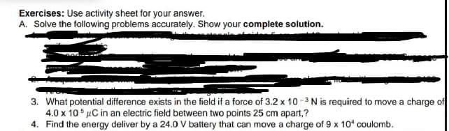 Exercises: Use activity sheet for your answer.
A. Solve the following problems accurately. Show your complete solution.
3. What potential difference exists in the field if a force of 3.2 x 10 -3 N is required to move a charge of
4.0 x 10 5 µC in an electric field between two points 25 cm apart,?
4. Find the energy deliver by a 24.0 V battery that can move a charge of 9 x 10* coulomb.
