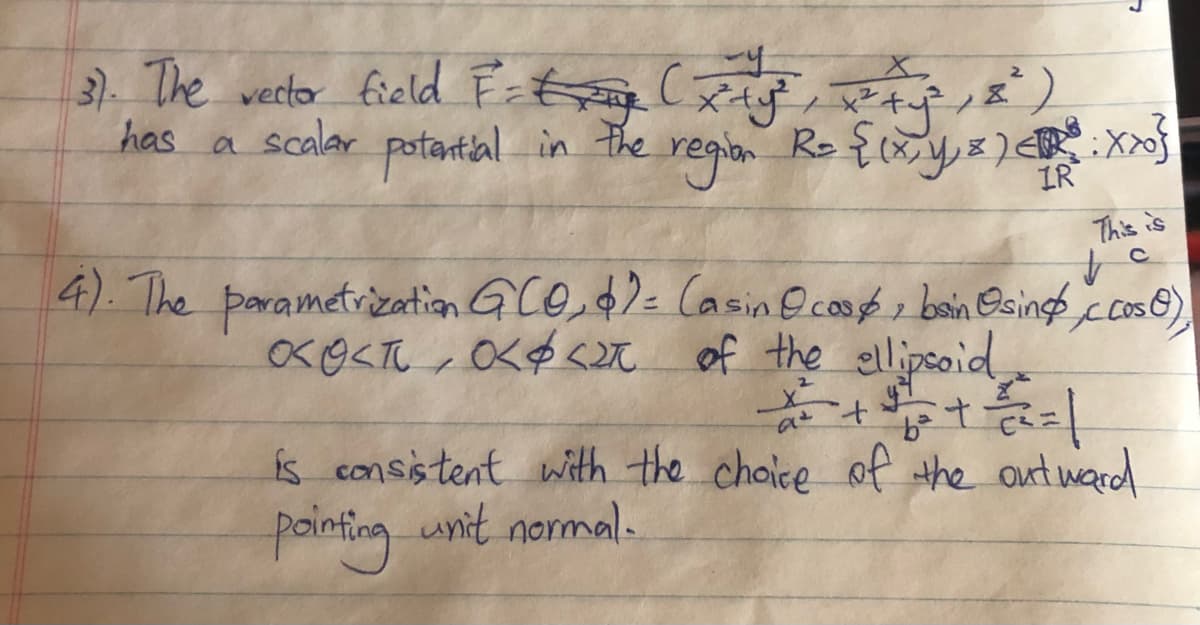 3). The vector field Ftg (ag Rtf,E)
has a scalar e regin Ro {xys
potantial in the
IR
This is
4).The parametrization G CO $2= Casin Ocop bain Osings
xO<T , O<$ <M of the ellipsoid
ccoso)
is consistent with the choice of the out ward
pointing unit normal.
