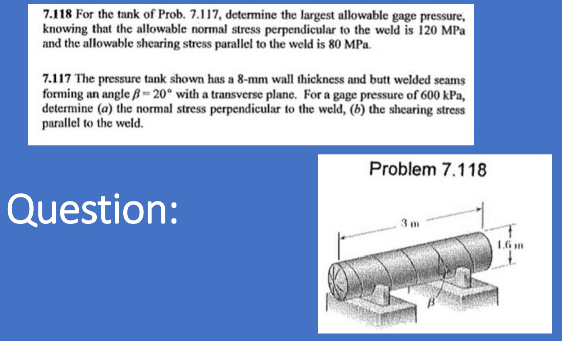 7.118 For the tank of Prob. 7.117, determine the largest allowable gage pressure,
knowing that the allowable normal stress perpendicular to the weld is 120 MPa
and the allowable shearing stress parallel to the weld is 80 MPa.
7.117 The pressure tank shown has a 8-mm wall thickness and butt welded seams
forming an angle B 20° with a transverse plane. For a gage pressure of 600 kPa,
determine (a) the normal stress perpendicular to the weld, (b) the shearing stress
parallel to the weld.
Problem 7.118
Question:
3 m
1.6 m
