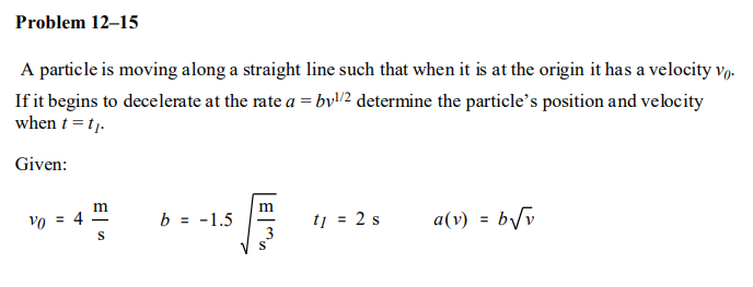 Problem 12–15
A particle is moving along a straight line such that when it is at the origin it has a velocity vp.
If it begins to decelerate at the rate a = bv/2 determine the particle's position and velocity
when t = tj.
Given:
m
Vo =
b = -1.5
tj = 2 s
a(v) = b/v
%3D
S
