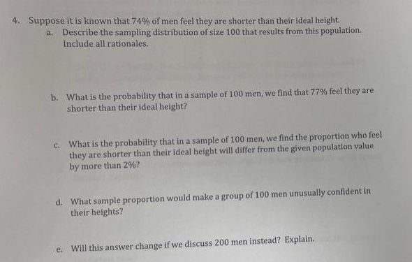 4. Suppose it is known that 74% of men feel they are shorter than their ideal height.
a. Describe the sampling distribution of size 100 that results from this population.
Include all rationales.
b. What is the probability that in a sample of 100 men, we find that 77% feel they are
shorter than their ideal height?
C. What is the probability that in a sample of 100 men, we find the proportion who feel
they are shorter than their ideal height will differ from the given population value
by more than 2%?
d. What sample proportion would make a group of 100 men unusually confident in
their heights?
e. Will this answer change if we discuss 200 men instead? Explain.
